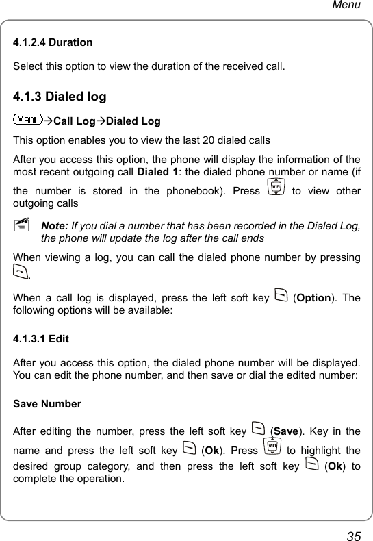 Menu 4.1.2.4 Duration   Select this option to view the duration of the received call. 4.1.3 Dialed log ÆCall LogÆDialed Log This option enables you to view the last 20 dialed calls After you access this option, the phone will display the information of the most recent outgoing call Dialed 1: the dialed phone number or name (if the number is stored in the phonebook). Press   to view other outgoing calls ~ Note: If you dial a number that has been recorded in the Dialed Log, the phone will update the log after the call ends When viewing a log, you can call the dialed phone number by pressing . When a call log is displayed, press the left soft key   (Option). The following options will be available: 4.1.3.1 Edit After you access this option, the dialed phone number will be displayed. You can edit the phone number, and then save or dial the edited number: Save Number After editing the number, press the left soft key   (Save). Key in the name and press the left soft key   (Ok). Press   to highlight the desired group category, and then press the left soft key   (Ok) to complete the operation. 35 