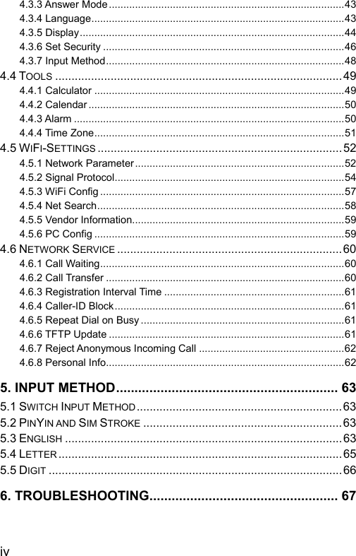  4.3.3 Answer Mode .................................................................................43 4.3.4 Language.......................................................................................43 4.3.5 Display...........................................................................................44 4.3.6 Set Security ...................................................................................46 4.3.7 Input Method..................................................................................48 4.4 TOOLS ........................................................................................49 4.4.1 Calculator ......................................................................................49 4.4.2 Calendar ........................................................................................50 4.4.3 Alarm .............................................................................................50 4.4.4 Time Zone......................................................................................51 4.5 WIFI-SETTINGS ...........................................................................52 4.5.1 Network Parameter........................................................................52 4.5.2 Signal Protocol...............................................................................54 4.5.3 WiFi Config ....................................................................................57 4.5.4 Net Search.....................................................................................58 4.5.5 Vendor Information.........................................................................59 4.5.6 PC Config ......................................................................................59 4.6 NETWORK SERVICE .....................................................................60 4.6.1 Call Waiting....................................................................................60 4.6.2 Call Transfer ..................................................................................60 4.6.3 Registration Interval Time ..............................................................61 4.6.4 Caller-ID Block...............................................................................61 4.6.5 Repeat Dial on Busy ......................................................................61 4.6.6 TFTP Update .................................................................................61 4.6.7 Reject Anonymous Incoming Call ..................................................62 4.6.8 Personal Info..................................................................................62 5. INPUT METHOD............................................................ 63 5.1 SWITCH INPUT METHOD...............................................................63 5.2 PINYIN AND SIM STROKE .............................................................63 5.3 ENGLISH .....................................................................................63 5.4 LETTER .......................................................................................65 5.5 DIGIT ..........................................................................................66 6. TROUBLESHOOTING................................................... 67  iv 