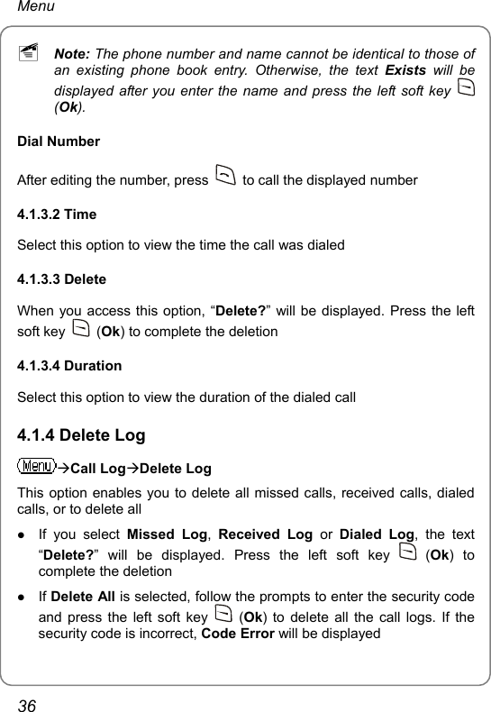 Menu ~ Note: The phone number and name cannot be identical to those of an existing phone book entry. Otherwise, the text Exists will be displayed after you enter the name and press the left soft key   (Ok). Dial Number After editing the number, press    to call the displayed number 4.1.3.2 Time Select this option to view the time the call was dialed 4.1.3.3 Delete   When you access this option, “Delete?” will be displayed. Press the left soft key   (Ok) to complete the deletion 4.1.3.4 Duration   Select this option to view the duration of the dialed call 4.1.4 Delete Log ÆCall LogÆDelete Log This option enables you to delete all missed calls, received calls, dialed calls, or to delete all z If you select Missed Log,  Received Log or Dialed Log, the text “Delete?” will be displayed. Press the left soft key   (Ok) to complete the deletion z If Delete All is selected, follow the prompts to enter the security code and press the left soft key   (Ok) to delete all the call logs. If the security code is incorrect, Code Error will be displayed 36 