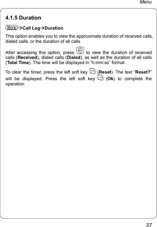 Menu 4.1.5 Duration ÆCall LogÆDuration This option enables you to view the approximate duration of received calls, dialed calls, or the duration of all calls After accessing this option, press   to view the duration of received calls (Received), dialed calls (Dialed), as well as the duration of all calls (Total Time). The time will be displayed in “h:mm:ss” format To clear the timer, press the left soft key   (Reset). The text “Reset?” will be displayed. Press the left soft key   (Ok) to complete the operation  37 