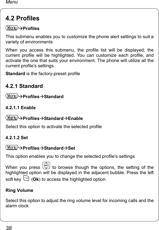 Menu 4.2 Profiles ÆProfiles This submenu enables you to customize the phone alert settings to suit a variety of environments When you access this submenu, the profile list will be displayed; the current profile will be highlighted. You can customize each profile, and activate the one that suits your environment. The phone will utilize all the current profile’s settings Standard is the factory-preset profile 4.2.1 Standard ÆProfilesÆStandard 4.2.1.1 Enable ÆProfilesÆStandardÆEnable Select this option to activate the selected profile 4.2.1.2 Set ÆProfilesÆStandardÆSet This option enables you to change the selected profile’s settings When you press   to browse though the options, the setting of the highlighted option will be displayed in the adjacent bubble. Press the left soft key   (Ok) to access the highlighted option Ring Volume Select this option to adjust the ring volume level for incoming calls and the alarm clock 38 