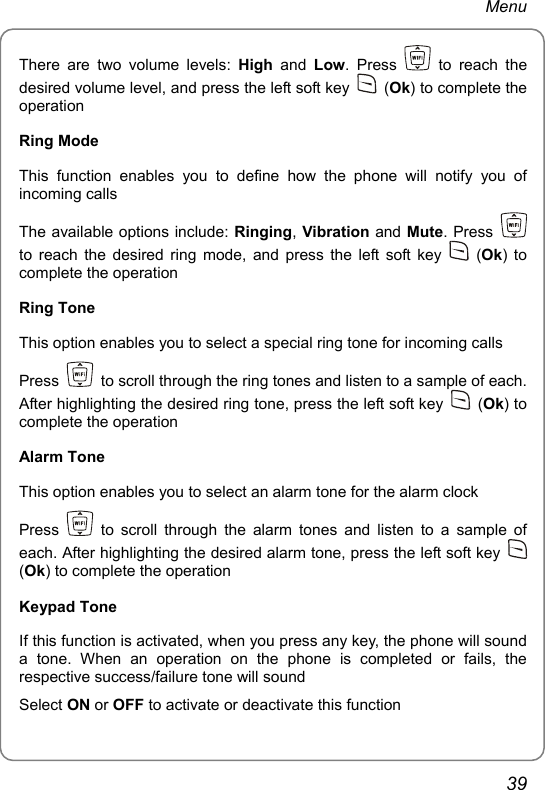 Menu There are two volume levels: High  and  Low. Press   to reach the desired volume level, and press the left soft key   (Ok) to complete the operation Ring Mode This function enables you to define how the phone will notify you of incoming calls The available options include: Ringing, Vibration and Mute. Press   to reach the desired ring mode, and press the left soft key   (Ok) to complete the operation Ring Tone This option enables you to select a special ring tone for incoming calls Press    to scroll through the ring tones and listen to a sample of each. After highlighting the desired ring tone, press the left soft key   (Ok) to complete the operation Alarm Tone This option enables you to select an alarm tone for the alarm clock Press   to scroll through the alarm tones and listen to a sample of each. After highlighting the desired alarm tone, press the left soft key   (Ok) to complete the operation Keypad Tone If this function is activated, when you press any key, the phone will sound a tone. When an operation on the phone is completed or fails, the respective success/failure tone will sound Select ON or OFF to activate or deactivate this function 39 