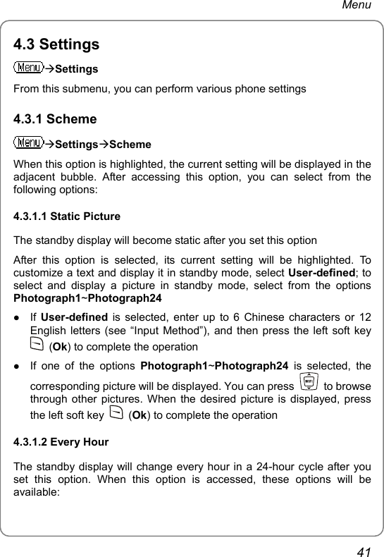 Menu 4.3 Settings ÆSettings From this submenu, you can perform various phone settings 4.3.1 Scheme ÆSettingsÆScheme When this option is highlighted, the current setting will be displayed in the adjacent bubble. After accessing this option, you can select from the following options: 4.3.1.1 Static Picture The standby display will become static after you set this option After this option is selected, its current setting will be highlighted. To customize a text and display it in standby mode, select User-defined; to select and display a picture in standby mode, select from the options Photograph1~Photograph24 z If  User-defined is selected, enter up to 6 Chinese characters or 12 English letters (see “Input Method”), and then press the left soft key  (Ok) to complete the operation z If one of the options Photograph1~Photograph24 is selected, the corresponding picture will be displayed. You can press   to browse through other pictures. When the desired picture is displayed, press the left soft key   (Ok) to complete the operation 4.3.1.2 Every Hour The standby display will change every hour in a 24-hour cycle after you set this option. When this option is accessed, these options will be available: 41 