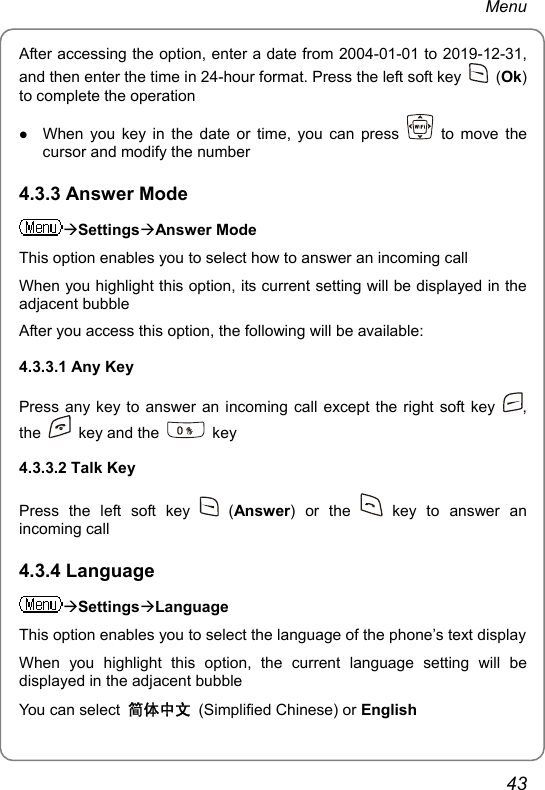 Menu After accessing the option, enter a date from 2004-01-01 to 2019-12-31, and then enter the time in 24-hour format. Press the left soft key   (Ok) to complete the operation z When you key in the date or time, you can press   to move the cursor and modify the number 4.3.3 Answer Mode ÆSettingsÆAnswer Mode This option enables you to select how to answer an incoming call When you highlight this option, its current setting will be displayed in the adjacent bubble After you access this option, the following will be available: 4.3.3.1 Any Key   Press any key to answer an incoming call except the right soft key  , the    key and the   key 4.3.3.2 Talk Key   Press the left soft key   (Answer) or the   key to answer an incoming call 4.3.4 Language ÆSettingsÆLanguage This option enables you to select the language of the phone’s text display When you highlight this option, the current language setting will be displayed in the adjacent bubble You can select  简体中文 (Simplified Chinese) or English 43 