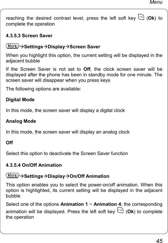 Menu reaching the desired contrast level, press the left soft key   (Ok) to complete the operation 4.3.5.3 Screen Saver ÆSettingsÆDisplayÆScreen Saver When you highlight this option, the current setting will be displayed in the adjacent bubble If the Screen Saver is not set to Off, the clock screen saver will be displayed after the phone has been in standby mode for one minute. The screen saver will disappear when you press keys The following options are available: Digital Mode In this mode, the screen saver will display a digital clock Analog Mode In this mode, the screen saver will display an analog clock Off Select this option to deactivate the Screen Saver function 4.3.5.4 On/Off Animation ÆSettingsÆDisplayÆOn/Off Animation This option enables you to select the power-on/off animation. When this option is highlighted, its current setting will be displayed in the adjacent bubble Select one of the options Animation 1 ~ Animation 4; the corresponding animation will be displayed. Press the left soft key   (Ok) to complete the operation 45 