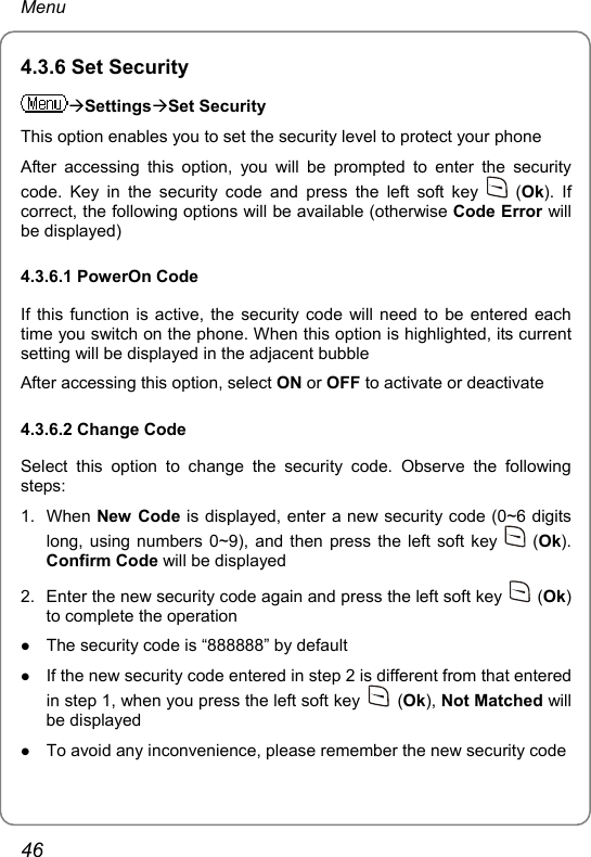 Menu 4.3.6 Set Security ÆSettingsÆSet Security This option enables you to set the security level to protect your phone After accessing this option, you will be prompted to enter the security code. Key in the security code and press the left soft key   (Ok). If correct, the following options will be available (otherwise Code Error will be displayed) 4.3.6.1 PowerOn Code If this function is active, the security code will need to be entered each time you switch on the phone. When this option is highlighted, its current setting will be displayed in the adjacent bubble After accessing this option, select ON or OFF to activate or deactivate 4.3.6.2 Change Code Select this option to change the security code. Observe the following steps: 1. When New Code is displayed, enter a new security code (0~6 digits long, using numbers 0~9), and then press the left soft key   (Ok). Confirm Code will be displayed 2.  Enter the new security code again and press the left soft key   (Ok) to complete the operation z The security code is “888888” by default z If the new security code entered in step 2 is different from that entered in step 1, when you press the left soft key   (Ok), Not Matched will be displayed z To avoid any inconvenience, please remember the new security code 46 