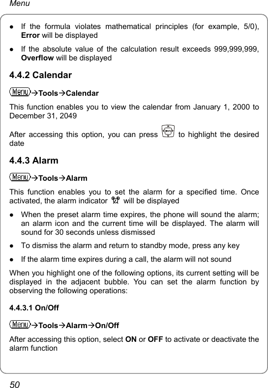 Menu z If the formula violates mathematical principles (for example, 5/0), Error will be displayed z If the absolute value of the calculation result exceeds 999,999,999, Overflow will be displayed 4.4.2 Calendar ÆToolsÆCalendar This function enables you to view the calendar from January 1, 2000 to December 31, 2049 After accessing this option, you can press   to highlight the desired date 4.4.3 Alarm ÆToolsÆAlarm This function enables you to set the alarm for a specified time. Once activated, the alarm indicator    will be displayed z When the preset alarm time expires, the phone will sound the alarm; an alarm icon and the current time will be displayed. The alarm will sound for 30 seconds unless dismissed z To dismiss the alarm and return to standby mode, press any key z If the alarm time expires during a call, the alarm will not sound When you highlight one of the following options, its current setting will be displayed in the adjacent bubble. You can set the alarm function by observing the following operations: 4.4.3.1 On/Off ÆToolsÆAlarmÆOn/Off After accessing this option, select ON or OFF to activate or deactivate the alarm function 50 