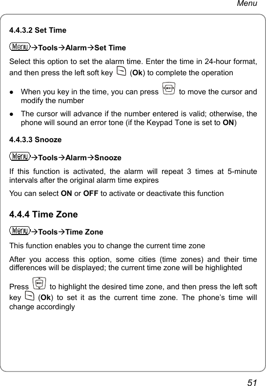 Menu 4.4.3.2 Set Time ÆToolsÆAlarmÆSet Time Select this option to set the alarm time. Enter the time in 24-hour format, and then press the left soft key   (Ok) to complete the operation z When you key in the time, you can press    to move the cursor and modify the number z The cursor will advance if the number entered is valid; otherwise, the phone will sound an error tone (if the Keypad Tone is set to ON) 4.4.3.3 Snooze ÆToolsÆAlarmÆSnooze If this function is activated, the alarm will repeat 3 times at 5-minute intervals after the original alarm time expires You can select ON or OFF to activate or deactivate this function 4.4.4 Time Zone ÆToolsÆTime Zone This function enables you to change the current time zone After you access this option, some cities (time zones) and their time differences will be displayed; the current time zone will be highlighted Press    to highlight the desired time zone, and then press the left soft key   (Ok) to set it as the current time zone. The phone’s time will change accordingly    51 