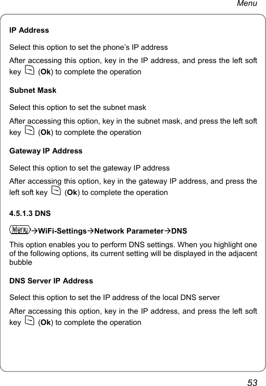 Menu IP Address Select this option to set the phone’s IP address After accessing this option, key in the IP address, and press the left soft key   (Ok) to complete the operation Subnet Mask Select this option to set the subnet mask After accessing this option, key in the subnet mask, and press the left soft key   (Ok) to complete the operation Gateway IP Address Select this option to set the gateway IP address After accessing this option, key in the gateway IP address, and press the left soft key   (Ok) to complete the operation 4.5.1.3 DNS ÆWiFi-SettingsÆNetwork ParameterÆDNS This option enables you to perform DNS settings. When you highlight one of the following options, its current setting will be displayed in the adjacent bubble DNS Server IP Address Select this option to set the IP address of the local DNS server After accessing this option, key in the IP address, and press the left soft key   (Ok) to complete the operation 53 