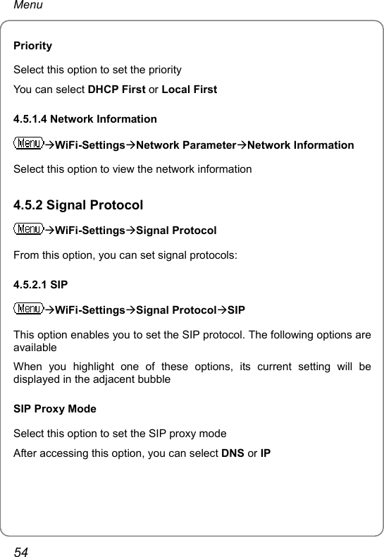 Menu Priority Select this option to set the priority You can select DHCP First or Local First 4.5.1.4 Network Information ÆWiFi-SettingsÆNetwork ParameterÆNetwork Information Select this option to view the network information 4.5.2 Signal Protocol ÆWiFi-SettingsÆSignal Protocol From this option, you can set signal protocols: 4.5.2.1 SIP ÆWiFi-SettingsÆSignal ProtocolÆSIP This option enables you to set the SIP protocol. The following options are available When you highlight one of these options, its current setting will be displayed in the adjacent bubble SIP Proxy Mode Select this option to set the SIP proxy mode After accessing this option, you can select DNS or IP 54 