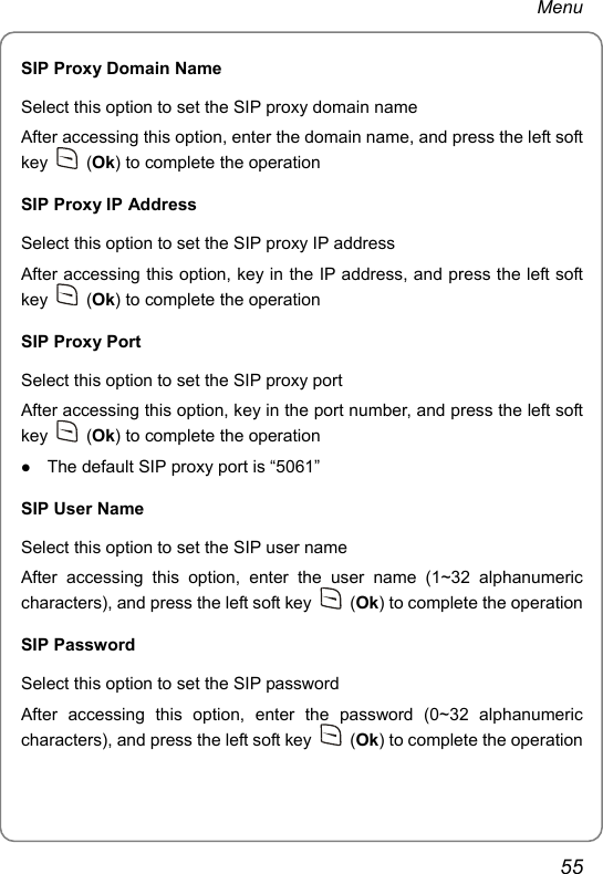 Menu SIP Proxy Domain Name Select this option to set the SIP proxy domain name After accessing this option, enter the domain name, and press the left soft key   (Ok) to complete the operation SIP Proxy IP Address Select this option to set the SIP proxy IP address After accessing this option, key in the IP address, and press the left soft key   (Ok) to complete the operation SIP Proxy Port Select this option to set the SIP proxy port After accessing this option, key in the port number, and press the left soft key   (Ok) to complete the operation z The default SIP proxy port is “5061” SIP User Name Select this option to set the SIP user name After accessing this option, enter the user name (1~32 alphanumeric characters), and press the left soft key   (Ok) to complete the operation SIP Password Select this option to set the SIP password After accessing this option, enter the password (0~32 alphanumeric characters), and press the left soft key   (Ok) to complete the operation 55 