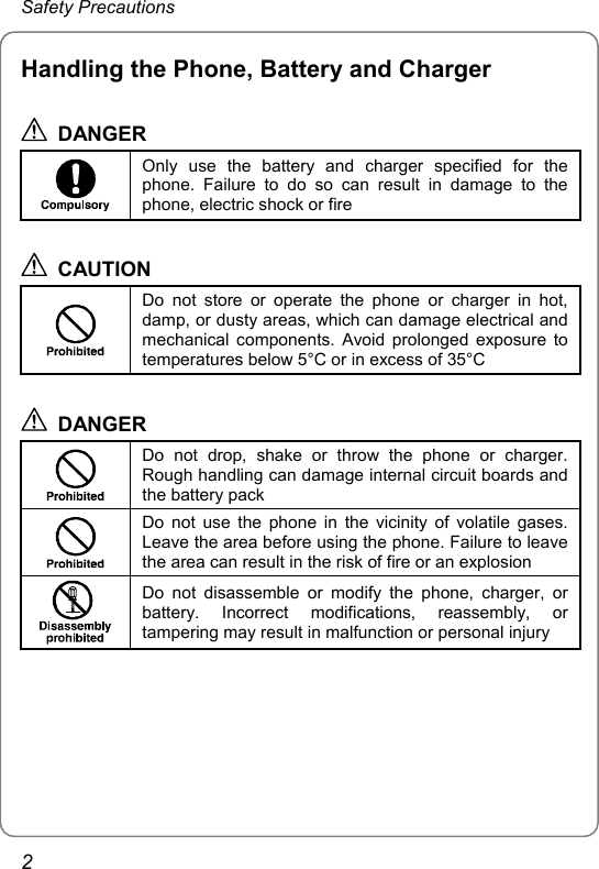 Safety Precautions Handling the Phone, Battery and Charger  DANGER  Only use the battery and charger specified for the phone. Failure to do so can result in damage to the phone, electric shock or fire  CAUTION  Do not store or operate the phone or charger in hot, damp, or dusty areas, which can damage electrical and mechanical components. Avoid prolonged exposure to temperatures below 5°C or in excess of 35°C  DANGER  Do not drop, shake or throw the phone or charger. Rough handling can damage internal circuit boards and the battery pack  Do not use the phone in the vicinity of volatile gases. Leave the area before using the phone. Failure to leave the area can result in the risk of fire or an explosion  Do not disassemble or modify the phone, charger, or battery. Incorrect modifications, reassembly, or tampering may result in malfunction or personal injury  2 