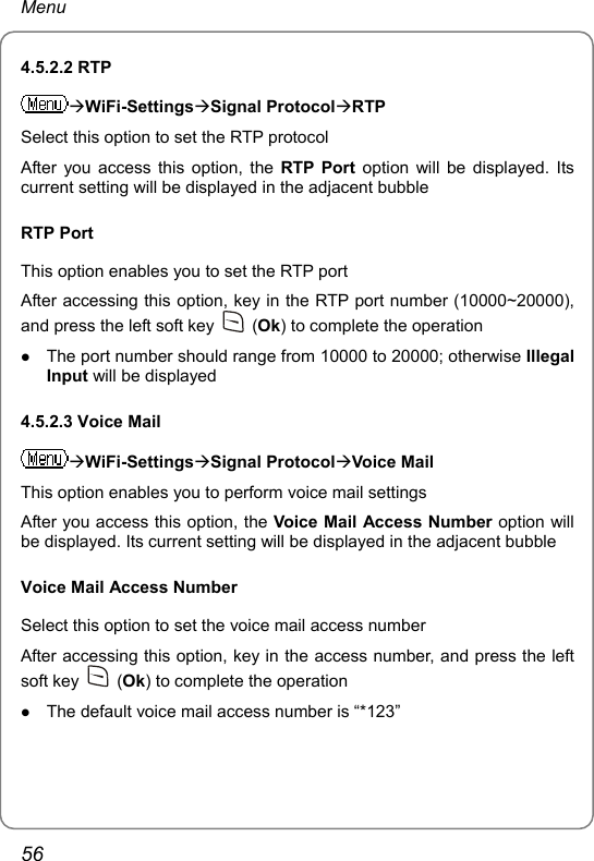 Menu 4.5.2.2 RTP ÆWiFi-SettingsÆSignal ProtocolÆRTP Select this option to set the RTP protocol After you access this option, the RTP Port option will be displayed. Its current setting will be displayed in the adjacent bubble RTP Port This option enables you to set the RTP port After accessing this option, key in the RTP port number (10000~20000), and press the left soft key   (Ok) to complete the operation z The port number should range from 10000 to 20000; otherwise Illegal Input will be displayed 4.5.2.3 Voice Mail ÆWiFi-SettingsÆSignal ProtocolÆVoice Mail This option enables you to perform voice mail settings After you access this option, the Voice Mail Access Number option will be displayed. Its current setting will be displayed in the adjacent bubble Voice Mail Access Number Select this option to set the voice mail access number After accessing this option, key in the access number, and press the left soft key   (Ok) to complete the operation z The default voice mail access number is “*123” 56 