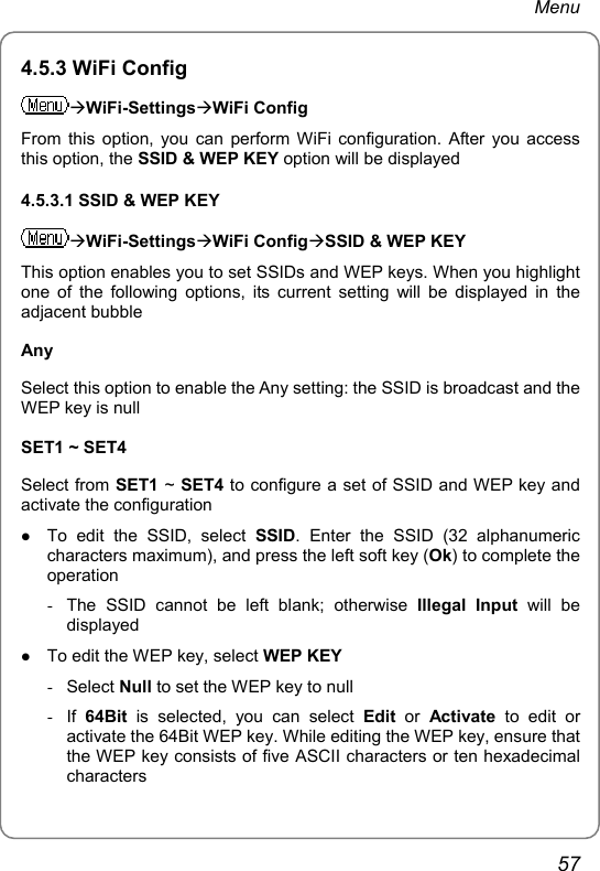 Menu 4.5.3 WiFi Config ÆWiFi-SettingsÆWiFi Config From this option, you can perform WiFi configuration. After you access this option, the SSID &amp; WEP KEY option will be displayed 4.5.3.1 SSID &amp; WEP KEY ÆWiFi-SettingsÆWiFi ConfigÆSSID &amp; WEP KEY This option enables you to set SSIDs and WEP keys. When you highlight one of the following options, its current setting will be displayed in the adjacent bubble Any Select this option to enable the Any setting: the SSID is broadcast and the WEP key is null SET1 ~ SET4 Select from SET1 ~ SET4 to configure a set of SSID and WEP key and activate the configuration z To edit the SSID, select SSID. Enter the SSID (32 alphanumeric characters maximum), and press the left soft key (Ok) to complete the operation -  The SSID cannot be left blank; otherwise Illegal Input will be displayed z To edit the WEP key, select WEP KEY - Select Null to set the WEP key to null - If 64Bit is selected, you can select Edit or Activate to edit or activate the 64Bit WEP key. While editing the WEP key, ensure that the WEP key consists of five ASCII characters or ten hexadecimal characters 57 