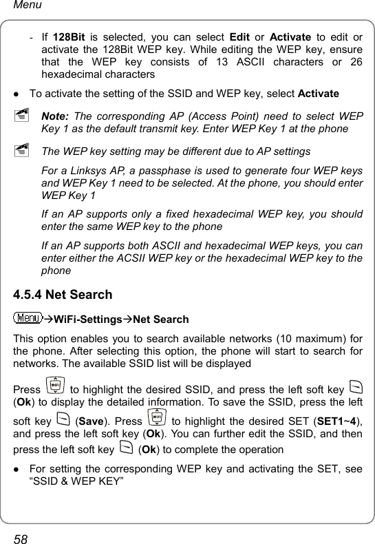 Menu - If 128Bit is selected, you can select Edit or Activate to edit or activate the 128Bit WEP key. While editing the WEP key, ensure that the WEP key consists of 13 ASCII characters or 26 hexadecimal characters z To activate the setting of the SSID and WEP key, select Activate ~ Note: The corresponding AP (Access Point) need to select WEP Key 1 as the default transmit key. Enter WEP Key 1 at the phone ~ The WEP key setting may be different due to AP settings For a Linksys AP, a passphase is used to generate four WEP keys and WEP Key 1 need to be selected. At the phone, you should enter WEP Key 1 If an AP supports only a fixed hexadecimal WEP key, you should enter the same WEP key to the phone If an AP supports both ASCII and hexadecimal WEP keys, you can enter either the ACSII WEP key or the hexadecimal WEP key to the phone 4.5.4 Net Search ÆWiFi-SettingsÆNet Search This option enables you to search available networks (10 maximum) for the phone. After selecting this option, the phone will start to search for networks. The available SSID list will be displayed Press    to highlight the desired SSID, and press the left soft key   (Ok) to display the detailed information. To save the SSID, press the left soft key   (Save). Press    to highlight the desired SET (SET1~4), and press the left soft key (Ok). You can further edit the SSID, and then press the left soft key   (Ok) to complete the operation z For setting the corresponding WEP key and activating the SET, see “SSID &amp; WEP KEY” 58 