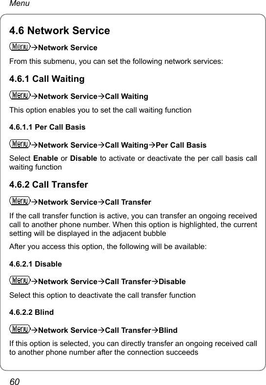 Menu 4.6 Network Service ÆNetwork Service From this submenu, you can set the following network services: 4.6.1 Call Waiting ÆNetwork ServiceÆCall Waiting This option enables you to set the call waiting function 4.6.1.1 Per Call Basis ÆNetwork ServiceÆCall WaitingÆPer Call Basis Select Enable or Disable to activate or deactivate the per call basis call waiting function 4.6.2 Call Transfer ÆNetwork ServiceÆCall Transfer If the call transfer function is active, you can transfer an ongoing received call to another phone number. When this option is highlighted, the current setting will be displayed in the adjacent bubble After you access this option, the following will be available: 4.6.2.1 Disable ÆNetwork ServiceÆCall TransferÆDisable Select this option to deactivate the call transfer function 4.6.2.2 Blind ÆNetwork ServiceÆCall TransferÆBlind If this option is selected, you can directly transfer an ongoing received call to another phone number after the connection succeeds 60 