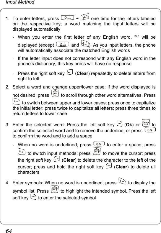 Input Method 1.  To enter letters, press   ~   one time for the letters labeled on the respective key; a word matching the input letters will be displayed automatically -  When you enter the first letter of any English word, “*” will be displayed (except   and  ). As you input letters, the phone will automatically associate the matched English words -  If the letter input does not correspond with any English word in the phone’s dictionary, this key press will have no response -  Press the right soft key   (Clear) repeatedly to delete letters from right to left 2.  Select a word and change upper/lower case: If the word displayed is not desired, press    to scroll through other word alternatives. Press   to switch between upper and lower cases; press once to capitalize the initial letter; press twice to capitalize all letters; press three times to return letters to lower case 3.  Enter the selected word: Press the left soft key   (Ok) or   to confirm the selected word and to remove the underline; or press   to confirm the word and to add a space -  When no word is underlined, press   to enter a space; press   to switch input methods; press    to move the cursor; press the right soft key   (Clear) to delete the character to the left of the cursor; press and hold the right soft key   (Clear) to delete all characters 4.  Enter symbols: When no word is underlined, press   to display the symbol list. Press    to highlight the intended symbol. Press the left soft key    to enter the selected symbol 64 