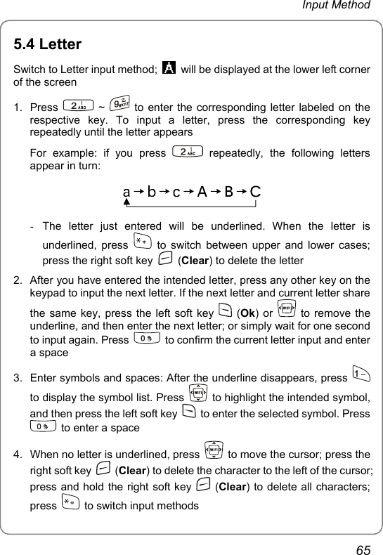 Input Method 5.4 Letter Switch to Letter input method;    will be displayed at the lower left corner of the screen 1. Press   ~   to enter the corresponding letter labeled on the respective key. To input a letter, press the corresponding key repeatedly until the letter appears For example: if you press   repeatedly, the following letters appear in turn:  -  The letter just entered will be underlined. When the letter is underlined, press   to switch between upper and lower cases; press the right soft key   (Clear) to delete the letter 2.  After you have entered the intended letter, press any other key on the keypad to input the next letter. If the next letter and current letter share the same key, press the left soft key   (Ok) or   to remove the underline, and then enter the next letter; or simply wait for one second to input again. Press    to confirm the current letter input and enter a space 3.  Enter symbols and spaces: After the underline disappears, press   to display the symbol list. Press    to highlight the intended symbol, and then press the left soft key    to enter the selected symbol. Press   to enter a space 4.  When no letter is underlined, press    to move the cursor; press the right soft key   (Clear) to delete the character to the left of the cursor; press and hold the right soft key   (Clear) to delete all characters; press    to switch input methods 65 