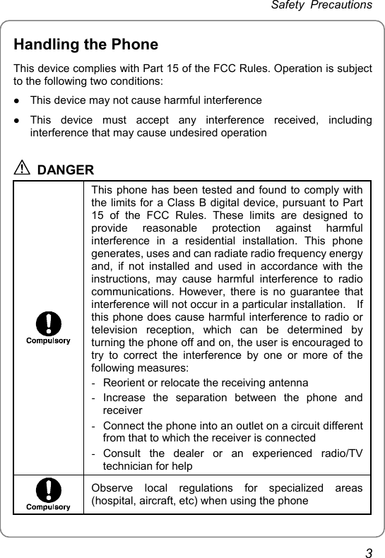 Safety Precautions Handling the Phone This device complies with Part 15 of the FCC Rules. Operation is subject to the following two conditions: z This device may not cause harmful interference z This device must accept any interference received, including interference that may cause undesired operation  DANGER  This phone has been tested and found to comply with the limits for a Class B digital device, pursuant to Part 15 of the FCC Rules. These limits are designed to provide reasonable protection against harmful interference in a residential installation. This phone generates, uses and can radiate radio frequency energy and, if not installed and used in accordance with the instructions, may cause harmful interference to radio communications. However, there is no guarantee that interference will not occur in a particular installation.    If this phone does cause harmful interference to radio or television reception, which can be determined by turning the phone off and on, the user is encouraged to try to correct the interference by one or more of the following measures: -  Reorient or relocate the receiving antenna - Increase the separation between the phone and receiver -  Connect the phone into an outlet on a circuit different from that to which the receiver is connected - Consult the dealer or an experienced radio/TV technician for help  Observe local regulations for specialized areas (hospital, aircraft, etc) when using the phone 3 