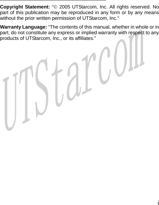  i     _______________________________________ Copyright Statement: “© 2005 UTStarcom, Inc. All rights reserved. No part of this publication may be reproduced in any form or by any means without the prior written permission of UTStarcom, Inc.” Warranty Language: “The contents of this manual, whether in whole or in part, do not constitute any express or implied warranty with respect to any products of UTStarcom, Inc., or its affiliates.”                      