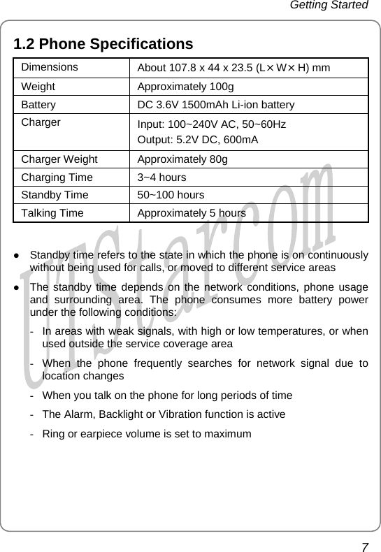 Getting Started 1.2 Phone Specifications Dimensions  About 107.8 x 44 x 23.5 (L×W×H) mm Weight Approximately 100g Battery  DC 3.6V 1500mAh Li-ion battery Charger  Input: 100~240V AC, 50~60Hz   Output: 5.2V DC, 600mA Charger Weight  Approximately 80g   Charging Time  3~4 hours Standby Time  50~100 hours Talking Time  Approximately 5 hours  z Standby time refers to the state in which the phone is on continuously without being used for calls, or moved to different service areas z The standby time depends on the network conditions, phone usage and surrounding area. The phone consumes more battery power under the following conditions: -  In areas with weak signals, with high or low temperatures, or when used outside the service coverage area -  When the phone frequently searches for network signal due to location changes -  When you talk on the phone for long periods of time -  The Alarm, Backlight or Vibration function is active -  Ring or earpiece volume is set to maximum 7       