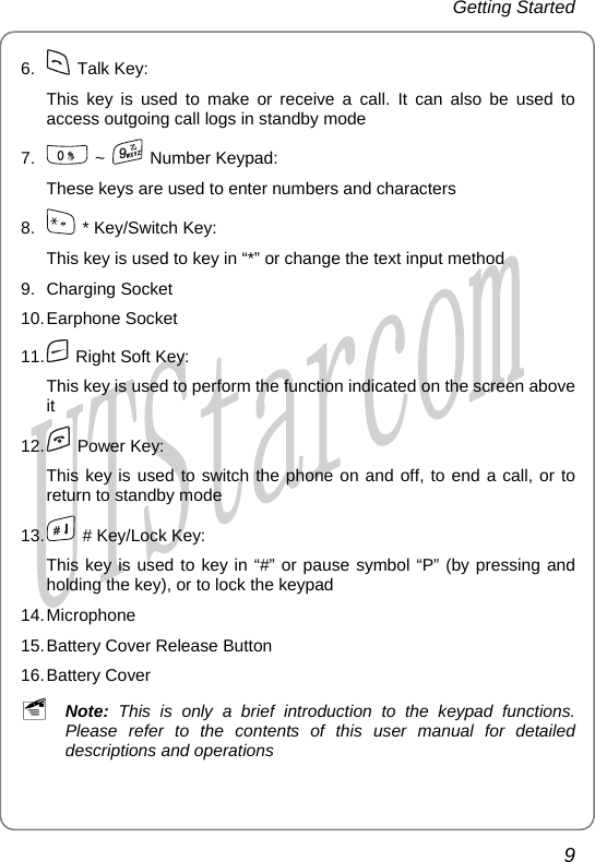 Getting Started 6.   Talk Key: This key is used to make or receive a call. It can also be used to access outgoing call logs in standby mode 7.   ~   Number Keypad:  These keys are used to enter numbers and characters 8.    * Key/Switch Key:   This key is used to key in “*” or change the text input method 9. Charging Socket 10. Earphone  Socket 11.    Right Soft Key: This key is used to perform the function indicated on the screen above it 12.   Power Key: This key is used to switch the phone on and off, to end a call, or to return to standby mode 13.    # Key/Lock Key: This key is used to key in “#” or pause symbol “P” (by pressing and holding the key), or to lock the keypad 14. Microphone 15. Battery Cover Release Button 16. Battery  Cover ~ Note: This is only a brief introduction to the keypad functions. Please refer to the contents of this user manual for detailed descriptions and operations 9       