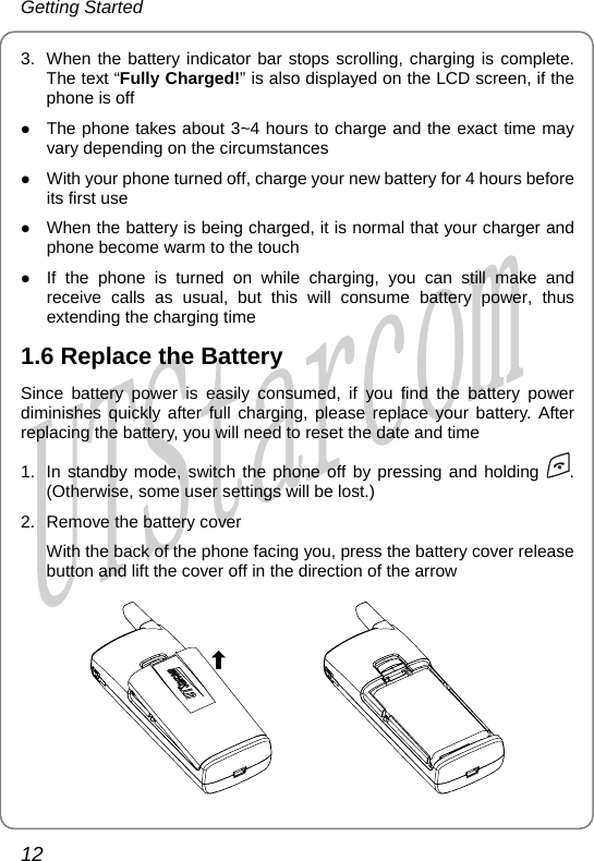 Getting Started 3.  When the battery indicator bar stops scrolling, charging is complete. The text “Fully Charged!” is also display d on th  LCD creen,  the phone is off The phoe e  s  ifz ne takes about 3~4 hours to charge and the exact time may z as usual, but this will consume battery power, thus 1.Sindim rging, please replace your battery. After  reset the date and time vary depending on the circumstances With your phone turned off, charge your new battery for 4 hours before its first use z When the battery is being charged, it is normal that your charger and phone become warm to the touch z If the phone is turned on while charging, you can still make and receive calls extending the charging time 6 Replace the Battery ce battery power is easily consumed, if you find the battery power inishes quickly after full chareplacing the battery, you will need to1.  In standby mode, switch the phone off by pressing and holding  . (Otherwise, some user settings will be lost.) 2.  Remove the battery cover With the back of the phone facing you, press the battery cover release button and lift the cover off in the direction of the arrow         12       