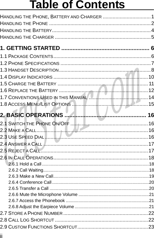  Table of Contents HANDLING THE PHONE, BATTERY AND CHARGER ..................................1 HANDLING THE PHONE ........................................................................2 HANDLING THE BATTERY......................................................................4 HANDLING THE CHARGER ....................................................................5 1. GETTING STARTED ....................................................... 6 1.1 PACKAGE CONTENTS.....................................................................6 1.2 PHONE SPECIFICATIONS ................................................................7 1.3 HANDSET DESCRIPTION.................................................................8 1.4 DISPLAY INDICATORS ...................................................................10 1.5 CHARGE THE BATTERY ................................................................ 11 1.6 REPLACE THE BATTERY ...............................................................12 1.7 CONVENTIONS USED IN THIS MANUAL ..........................................14 1.8 ACCESS MENU/LIST OPTIONS ......................................................15 2. BASIC OPERATIONS ................................................... 16 2.1 SWITCH THE PHONE ON/OFF .......................................................16 2.2 MAKE A CALL...............................................................................16 2.3 USE SPEED DIAL .........................................................................16 2.4 ANSWER A CALL ..........................................................................17 2.5 REJECT A CALL............................................................................17 2.6 IN CALL OPERATIONS...................................................................18 2.6.1 Hold a Call.....................................................................................18 2.6.2 Call Waiting....................................................................................18 2.6.3 Make a New Call............................................................................19 2.6.4 Conference Call.............................................................................20 2.6.5 Transfer a Call ...............................................................................20 2.6.6 Mute the Microphone Volume ........................................................21 2.6.7 Access the Phonebook ..................................................................21 2.6.8 Adjust the Earpiece Volume ...........................................................21 2.7 STORE A PHONE NUMBER............................................................22 2.8 CALL LOG SHORTCUT ..................................................................22 2.9 CUSTOM FUNCTIONS SHORTCUT..................................................23 ii       