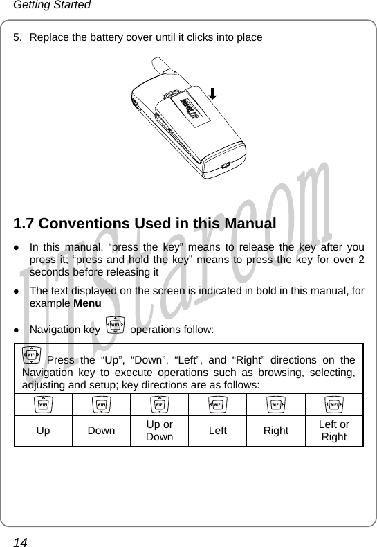 Getting Started 5.  Replace the battery cover until it clicks into place   z In this manual, “press the key” means to release the key after you press it; “press and hold the key” means to press the key for over 2 seconds before releasing it z The text displayed on the screen is indicated in bold in this manual, for example Menu z Navigation key 1.7 Conventions Used in this Manual  operations follow:  Press the “Up”, “Down”, “Left”, and “Right” directions on the Navigation key to execute operations such  browsing, selecting, adjusting and setup; key directions are as follows: as           Up Down Down  Left Right Right Up or  Left or  14       