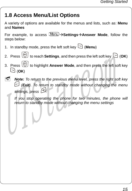 Getting Started 1.8 Access M u/List Optionsen  A variety  andF of options are available for the menus and lists, such as: Menu Names or example, to access  ÆSettingsÆAnswer Mode, follow the steps below: 1.  In standby mode, press oft key the left s    (Menu) 2. Press   ( to reach Set nd then press the left soft key tings, a OK) 3. Press   to highlight Answer Mode, and then press the left soft key  (OK) ~ Note: To return to the previous menu level, press the right soft key  (Exit). To return to standby mode without changing the menu settings, press  . If you stop operating the phone for two minutes, the phone will ng  settingsreturn to standby mode without changi  the menu15       