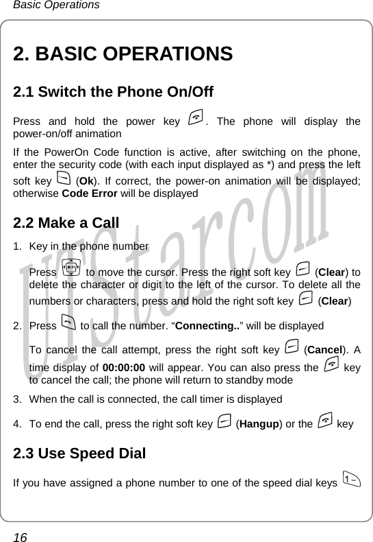 Basic Operations 2. BASIC OPERATIONS 2.1 Switch the Phone On/Off Press and hold the power key  . The phone will display the power-on/off animation If the PowerOn Code function is active, after switching on the phone, enter the security code (with each input displayed as *) and press the left soft key   (Ok). If correct, the power-on animation will be displayed; otherwise Code Error will be displayed 2.2 Make a Call 1.  Key in the phone number Press    to move the cursor. Press the right soft key   (Clear) to delete the character or digit to the left of the cursor. To delete all the numbers or characters, press and hold the right soft key   (Clear) 2. Press    to call the number. “Connecting..” will be displayed To cancel the call attempt, press the right soft key   (Cancel). A time display of 00:00:00 will appear. You can also press the   key to cancel the call; the phone will return to standby mode 3.  When the call is connected, the call timer is displayed 4.  To end the call, press the right soft key   (Hangup) or the   key 2.3 Use Speed Dial If you have assigned a phone number to one of the speed dial keys   16       