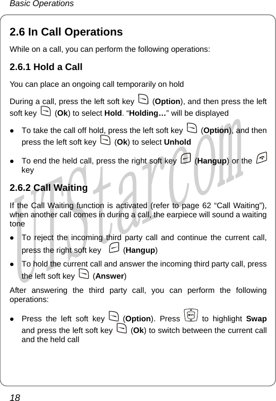 Basic Operations 2. ohe following operations: oing call temporarily on hold e left soft key 6 In Call Operati ns While on a call, you can perform t2.6.1 Hold a Call You can place an ongDuring a call, press th  (Option), and then press the left  (Ok) to select Hold. “Holding…” will bsoft key  e displayed ez To take the call off hold, press the l ft soft key   (Option), and then press e left soft key   (Ok) to select Unhold  th (Hangup) or the z To end the held call, press the right soft key   key 2.6.2 Call Waiting If the Call Waiting functwhen another call comeion is activated (refer to page 62 “Call Waiting”), s in during a call, the earpiece will sound a waiting ss the right soft key   tone z To reject the incoming third party call and continue the current call, pre  (Hangup) z To hold the current call and answer the incoming third party call, press the left soft key   (Ans er) wopeAfter answering the third party call, you can perform the following rations: z Press the left soft key   (Option). Press   to highlight Swap and press the left soft key   (Ok) to switch between the current call and the held call 18       