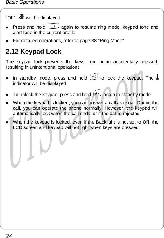 Basic Operations “Off”.    will be displayed z Press and hold   again to resume ring mode, keypad tone and alert tone in the current profile z For detailed operations, refer to page 38 “Ring Mode” 2.12 Keypad Lock The keypad lock prevents the keys from being accidentally pressed, resulting in unintentional operations z In standby mode, press and hold   to lock the keypad. The   indicator will be displayed z To unlock the keypad, press and hold    again in standby mode z When the keypad is locked, you can answer a call as usual. During the call, you can operate the phone normally. However, the keypad will automatically lock when the call ends, or if the call is rejected z When the keypad is locked, even if the Backlight is not set to Off, the LCD screen and keypad will not light when keys are pressed24       