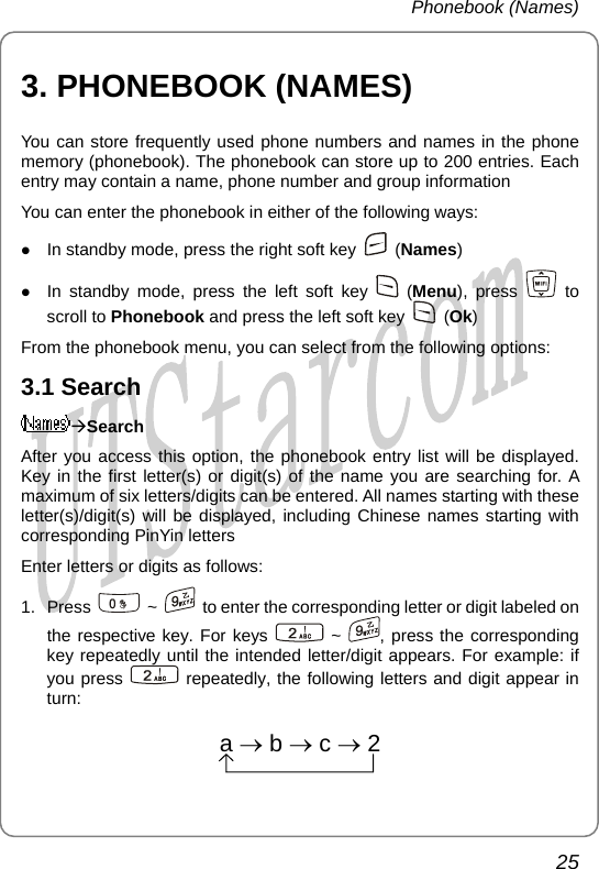 Phonebook (Names) 3. PHONEBOOK (NAMES) You can store frequently used phone numbers and names in the phone memory (phonebook). The phonebook can store up to 200 entries. Each entry may contain a name, phone number and group information You can enter the phonebook in either of the following ways: z In standby mode, press the right soft key   (Names) z In standby mode, press the left soft key   (Menu), press   to scroll to Phonebook and press the left soft key   (Ok) From the phonebook menu, you can select from the following options: 3.1 Search ÆSearch After you access this option, the phonebook entry list will be displayed. Key in the first letter(s) or digit(s) of the name you are searching for. A maximum of six letters/digits can be entered. All names starting with these letter(s)/digit(s) will be displayed, including Chinese names starting with corresponding PinYin letters Enter letters or digits as follows:   1. Press   ~    to enter the corresponding letter or digit labeled on the respective key. For keys   ~  , p the cress  orresponding key repeatedly until the intended letter/digit appears. For example: if you press   repeatedl e following letters and digit appear in turn:   y, tha→b→c→2 25       