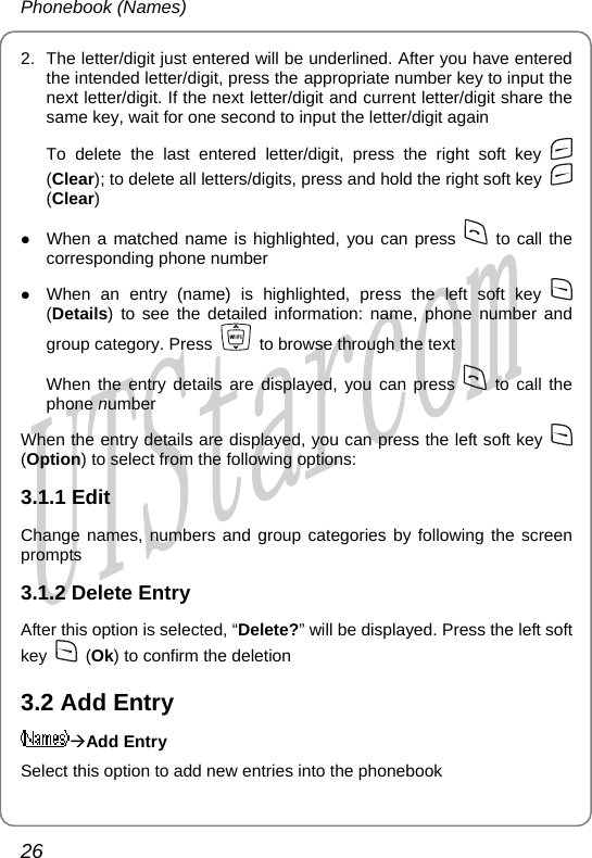 Phonebook (Names) 2.  The letter/digit just entered will be underlined. After you have entered the intended letter/digit, press the appropriate number key to input the next letter/digit. If the next letter/digit and current letter/digit share the same key, wait for one second to input the letter/digit again To delete the last entered letter/digit, press the right soft key   (Clear); to delete all letters/digits, press and hold the right soft key   (Clear) z When a matched name is highlighted, you can press   to call the corresponding phone number z When an entry (name) is highlighted, press the left soft key   (Details) to see the detailed information: name, phone number and group category. Press    to browse through the text When the entry details are displayed, you can press   to call the phone number When the entry details are displayed, you can press the left soft key   (Option) to select from the following options: 3.1.1 Edit Change names, numbers and group categories by following the screen prompts 3.1.2 Delete Entry After this option is selected, “Delete?” will be displayed. Press the left soft key   (Ok) to confirm the deletion 3.2 Add Entry ÆAdd Entry Select this option to add new entries into the phonebook 26       