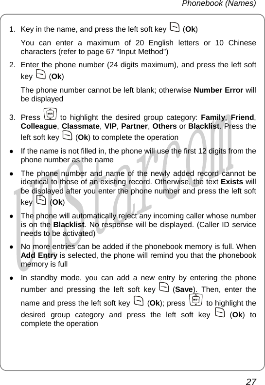 Phonebook (Names) 1.  Key in the name, and press the left soft key   (Ok) You can enter a maximum of 20 English letters or 10 Chinese characters (refer to page 67 “Input Method”) 2.  Enter the phone number (24 digits maximum), and press the left soft key   (Ok) The phone number cannot be left blank; otherwise Number Error will be displayed 3. Press   to highlight the desired group category: Family, Friend, Colleague, Classmate, VIP, Partner, Others or Blacklist. Press the left soft key   (Ok) to complete the operation z If the name is not filled in, the phone will use the first 12 digits from the phone number as the name z The phone number and name of the newly added record cannot be identical to those of an existing record. Otherwise, the text Exists will be displayed after you enter the phone number and press the left soft key   (Ok) z The phone will automatically reject any incoming caller whose number is on the Blacklist. No response will be displayed. (Caller ID service needs to be activated) z No more entries can be added if the phonebook memory is full. When Add Entry is selected, the phone will remind you that the phonebook memory is full z In standby mode, you can add a new entry by entering the phone number and pressing the left soft key   (Save). Then, enter the name and press the left soft key   (Ok); press   to highlight the desired group category and press the left soft key   (Ok) to complete the operation 27       