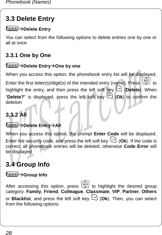 Phonebook (Names) 3.3 Delete Entry ÆDelete Entry You can select from the following options to delete entries one by one or all at once 3.3.1 One by One ÆDelete EntryÆOne by one When you access this option, the phonebook entry list will be displayed. Enter the first letter(s)/digit(s) of the intended entry (name). Press   to highlight the entry, and then press the left soft key   (Delete). When “Delete?” is displayed, press the left soft key   (Ok) to confirm the deletion 3.3.2 All ÆDelete EntryÆAll When you access this option, the prompt Enter Code will be displayed. Enter the security code, and press the left soft key   (Ok). If the code is correct, all phonebook entries will be deleted; otherwise Code Error will be displayed 3.4 Group Info ÆGroup Info After accessing this option, press   to highlight the desired group category: Family, Friend, Colleague, Classmate, VIP, Partner, Others or Blacklist, and press the left soft key   (Ok). Then, you can select from the following options: 28       