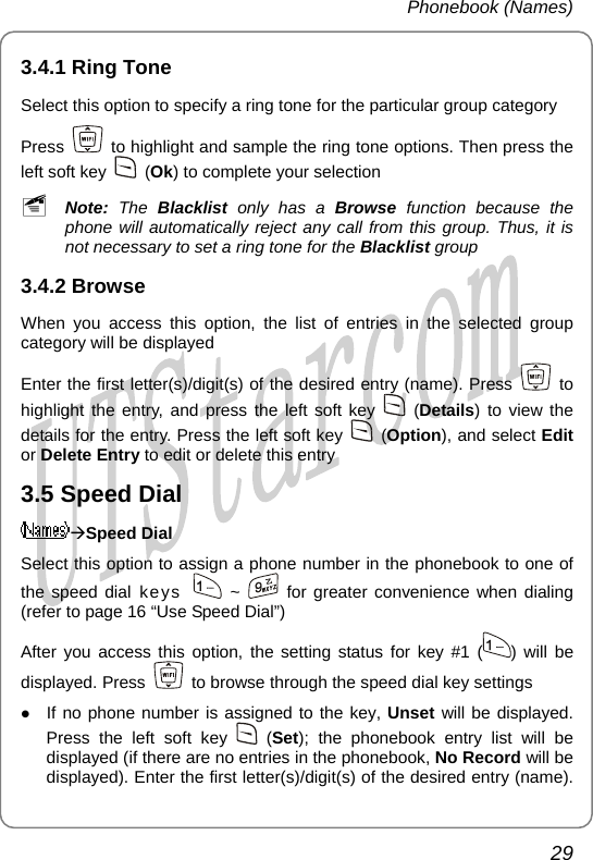 Phonebook (Names) 3.4.1 Ring Tone Select this option to specify a ring tone for the particular group category Press    to highlight and sample the ring tone options. Then press the left soft key   (Ok) to complete your selection ~ Note: The Blacklist  only has a Browse function because the phone will automatically reject any call from this group. Thus, it is not necessary to set a ring tone for the Blacklist group 3.4.2 Browse When you access this option, the list of entries in the selected group category will be displayed Enter the first letter(s)/digit(s) of the desired entry (name). Press   to highlight the entry, and press the left soft key   (Details) to view the details for the entry. Press the left soft key   (Option), and select Edit or Delete Entry to edit or delete this entry 3.5 Speed Dial ÆSpeed Dial Select this option to assign a phone number in the phonebook to one of the speed dial keys   ~   for greater convenience when dialing (refer to page 16 “Use Speed Dial”) After you access this option, the setting status for key #1 ( ) will be displayed. Press    to browse through the speed dial key settings z If no phone number is assigned to the key, Unset will be displayed. Press the left soft key   (Set); the phonebook entry list will be displayed (if there are no entries in the phonebook, No Record will be displayed). Enter the first letter(s)/digit(s) of the desired entry (name). 29       