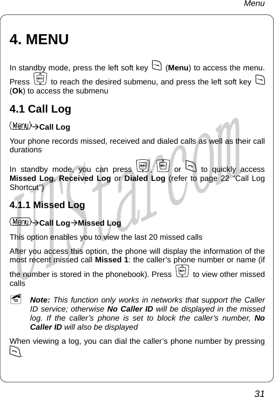 Menu 4. MENU In standby mode, press the left soft key   (Menu) to access the menu. Press    to reach the desired submenu, and press the left soft key   (Ok) to access the submenu 4.1 Call Log ÆCall Log Your phone records missed, received and dialed calls as well as their call durations In standby mode, you can press  ,   or   to quickly access Missed Log, Received Log or Dialed Log (refer to page 22 “Call Log Shortcut”) 4.1.1 Missed Log ÆCall LogÆMissed Log This option enables you to view the last 20 missed calls After you access this option, the phone will display the information of the most recent missed call Missed 1: the caller’s phone number or name (if the number is stored in the phonebook). Press    to view other missed calls ~ Note: This function only works in networks that support the Caller ID service; otherwise No Caller ID will be displayed in the missed log. If the caller’s phone is set to block the caller’s number, No Caller ID will also be displayed When viewing a log, you can dial the caller’s phone number by pressing . 31       