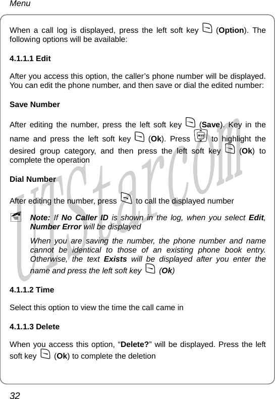 Menu When a call log is displayed, press the left soft key   (Option). The following options will be available: 4.1.1.1 Edit After you access this option, the caller’s phone number will be displayed. You can edit the phone number, and then save or dial the edited number: Save Number After editing the number, press the left soft key   (Save). Key in the name and press the left soft key   (Ok). Press   to highlight the desired group category, and then press the left soft key   (Ok) to complete the operation Dial Number After editing the number, press    to call the displayed number ~ Note: If No Caller ID is shown in the log, when you select Edit, Number Error will be displayed When you are saving the number, the phone number and name cannot be identical to those of an existing phone book entry. Otherwise, the text Exists will be displayed after you enter the name and press the left soft key   (Ok) 4.1.1.2 Time Select this option to view the time the call came in 4.1.1.3 Delete   When you access this option, “Delete?” will be displayed. Press the left soft key   (Ok) to complete the deletion 32       