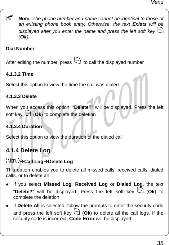 Menu ~ Note: The phone number and name cannot be identical to those of an existing phone book entry. Otherwise, the text Exists will be displayed after you enter the name and press the left soft key   (Ok). Dial Number After editing the number, press    to call the displayed number 4.1.3.2 Time Select this option to view the time the call was dialed 4.1.3.3 Delete   When you access this option, “Delete?” will be displayed. Press the left soft key   (Ok) to complete the deletion 4.1.3.4 Duration   Select this option to view the duration of the dialed call 4.1.4 Delete Log ÆCall LogÆDelete Log This option enables you to delete all missed calls, received calls, dialed calls, or to delete all z If you select Missed Log,  Received Log or Dialed Log, the text “Delete?” will be displayed. Press the left soft key   (Ok) to complete the deletion z If Delete All is selected, follow the prompts to enter the security code and press the left soft key   (Ok) to delete all the call logs. If the security code is incorrect, Code Error will be displayed 35       