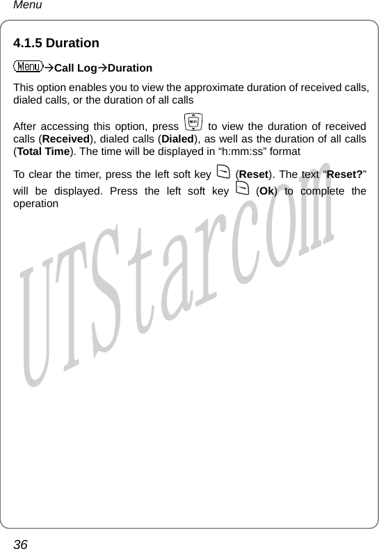 Menu 4.1.5 Duration ÆCall LogÆDuration This option enables you to view the approximate duration of received calls, dialed calls, or the duration of all calls After accessing this option, press   to view the duration of received calls (Received), dialed calls (Dialed), as well as the duration of all calls (Total Time). The time will be displayed in “h:mm:ss” format To clear the timer, press the left soft key   (Reset). The text “Reset?” will be displayed. Press the left soft key   (Ok) to complete the operation  36       