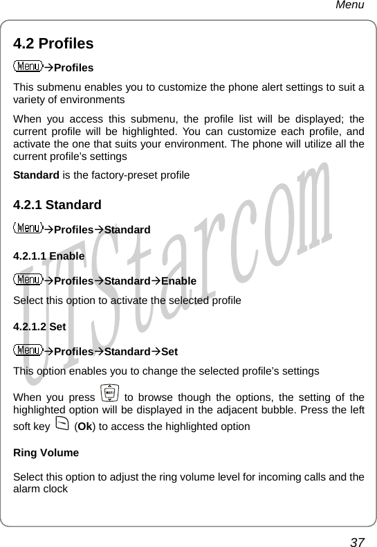 Menu 4.2 Profiles ÆProfiles This submenu enables you to customize the phone alert settings to suit a variety of environments When you access this submenu, the profile list will be displayed; the current profile will be highlighted. You can customize each profile, and activate the one that suits your environment. The phone will utilize all the current profile’s settings Standard is the factory-preset profile 4.2.1 Standard ÆProfilesÆStandard 4.2.1.1 Enable ÆProfilesÆStandardÆEnable Select this option to activate the selected profile 4.2.1.2 Set ÆProfilesÆStandardÆSet This option enables you to change the selected profile’s settings When you press   to browse though the options, the setting of the highlighted option will be displayed in the adjacent bubble. Press the left soft key   (Ok) to access the highlighted option Ring Volume Select this option to adjust the ring volume level for incoming calls and the alarm clock 37       