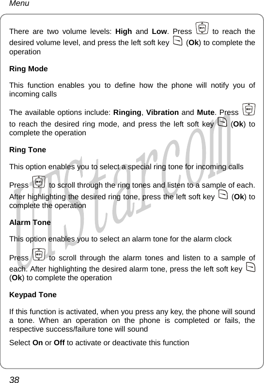 Menu There are two volume levels: High  and  Low. Press   to reach the desired volume level, and press the left soft key   (Ok) to complete the operation Ring Mode This function enables you to define how the phone will notify you of incoming calls The available options include: Ringing, Vibration and Mute. Press   to reach the desired ring mode, and press the left soft key   (Ok) to complete the operation Ring Tone This option enables you to select a special ring tone for incoming calls Press    to scroll through the ring tones and listen to a sample of each. After highlighting the desired ring tone, press the left soft key   (Ok) to complete the operation Alarm Tone This option enables you to select an alarm tone for the alarm clock Press   to scroll through the alarm tones and listen to a sample of each. After highlighting the desired alarm tone, press the left soft key   (Ok) to complete the operation Keypad Tone If this function is activated, when you press any key, the phone will sound a tone. When an operation on the phone is completed or fails, the respective success/failure tone will sound Select On or Off to activate or deactivate this function 38       