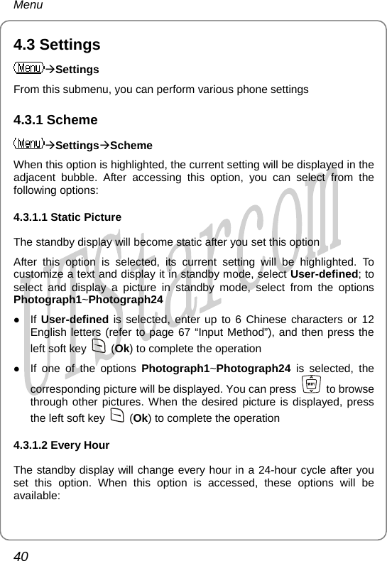 Menu 4.3 Settings ÆSettings From this submenu, you can perform various phone settings 4.3.1 Scheme ÆSettingsÆScheme When this option is highlighted, the current setting will be displayed in the adjacent bubble. After accessing this option, you can select from the following options: 4.3.1.1 Static Picture The standby display will become static after you set this option After this option is selected, its current setting will be highlighted. To customize a text and display it in standby mode, select User-defined; to select and display a picture in standby mode, select from the options Photograph1~Photograph24 z If User-defined is selected, enter up to 6 Chinese characters or 12 English letters (refer to page 67 “Input Method”), and then press the left soft key   (Ok) to complete the operation z If one of the options Photograph1~Photograph24 is selected, the corresponding picture will be displayed. You can press   to browse through other pictures. When the desired picture is displayed, press the left soft key   (Ok) to complete the operation 4.3.1.2 Every Hour The standby display will change every hour in a 24-hour cycle after you set this option. When this option is accessed, these options will be available: 40       