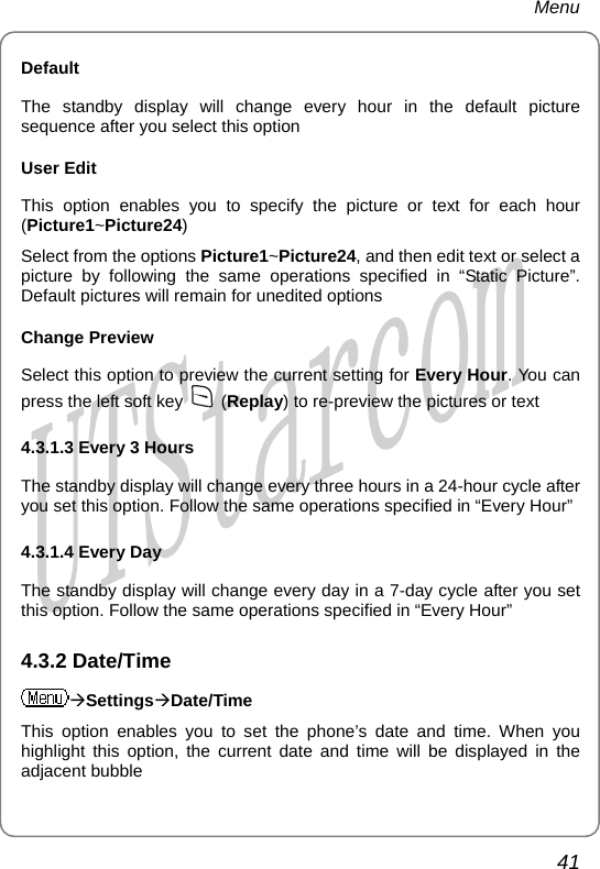 Menu Default The standby display will change every hour in the default picture sequence after you select this option User Edit This option enables you to specify the picture or text for each hour (Picture1~Picture24) Select from the options Picture1~Picture24, and then edit text or select a picture by following the same operations specified in “Static Picture”. Default pictures will remain for unedited options Change Preview Select this option to preview the current setting for Every Hour. You can press the left soft key   (Replay) to re-preview the pictures or text 4.3.1.3 Every 3 Hours The standby display will change every three hours in a 24-hour cycle after you set this option. Follow the same operations specified in “Every Hour” 4.3.1.4 Every Day The standby display will change every day in a 7-day cycle after you set this option. Follow the same operations specified in “Every Hour” 4.3.2 Date/Time ÆSettingsÆDate/Time This option enables you to set the phone’s date and time. When you highlight this option, the current date and time will be displayed in the adjacent bubble 41       