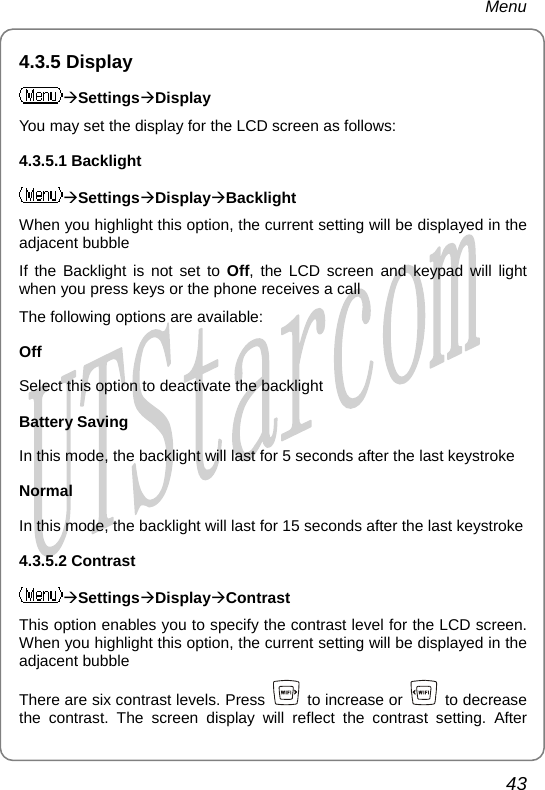 Menu 4.3.5 Display ÆSettingsÆDisplay You may set the display for the LCD screen as follows: 4.3.5.1 Backlight ÆSettingsÆDisplayÆBacklight When you highlight this option, the current setting will be displayed in the adjacent bubble If the Backlight is not set to Off, the LCD screen and keypad will light when you press keys or the phone receives a call The following options are available: Off Select this option to deactivate the backlight Battery Saving In this mode, the backlight will last for 5 seconds after the last keystroke Normal In this mode, the backlight will last for 15 seconds after the last keystroke 4.3.5.2 Contrast ÆSettingsÆDisplayÆContrast This option enables you to specify the contrast level for the LCD screen. When you highlight this option, the current setting will be displayed in the adjacent bubble There are six contrast levels. Press   to increase or   to decrease the contrast. The screen display will reflect the contrast setting. After 43       