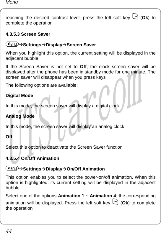 Menu reaching the desired contrast level, press the left soft key   (Ok) to complete the operation 4.3.5.3 Screen Saver ÆSettingsÆDisplayÆScreen Saver When you highlight this option, the current setting will be displayed in the adjacent bubble If the Screen Saver is not set to Off, the clock screen saver will be displayed after the phone has been in standby mode for one minute. The screen saver will disappear when you press keys The following options are available: Digital Mode In this mode, the screen saver will display a digital clock Analog Mode In this mode, the screen saver will display an analog clock Off Select this option to deactivate the Screen Saver function 4.3.5.4 On/Off Animation ÆSettingsÆDisplayÆOn/Off Animation This option enables you to select the power-on/off animation. When this option is highlighted, its current setting will be displayed in the adjacent bubble Select one of the options Animation 1 ~ Animation 4; the corresponding animation will be displayed. Press the left soft key   (Ok) to complete the operation 44       