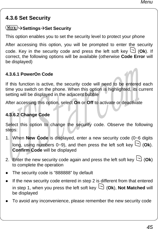 Menu 4.3.6 Set Security ÆSettingsÆSet Security This option enables you to set the security level to protect your phone After accessing this option, you will be prompted to enter the security code. Key in the security code and press the left soft key   (Ok). If correct, the following options will be available (otherwise Code Error will be displayed) 4.3.6.1 PowerOn Code If this function is active, the security code will need to be entered each time you switch on the phone. When this option is highlighted, its current setting will be displayed in the adjacent bubble After accessing this option, select On or Off to activate or deactivate 4.3.6.2 Change Code Select this option to change the security code. Observe the following steps: 1. When New Code is displayed, enter a new security code (0~6 digits long, using numbers 0~9), and then press the left soft key   (Ok). Confirm Code will be displayed 2.  Enter the new security code again and press the left soft key   (Ok) to complete the operation z The security code is “888888” by default z If the new security code entered in step 2 is different from that entered in step 1, when you press the left soft key   (Ok), Not Matched will be displayed z To avoid any inconvenience, please remember the new security code 45       