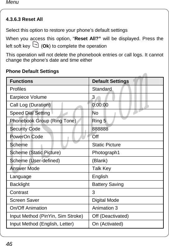 Menu 4.3.6.3 Reset All Select this option to restore your phone’s default settings When you access this option, “Reset All?” will be displayed. Press the left soft key   (Ok) to complete the operation This operation will not delete the phonebook entries or call logs. It cannot change the phone’s date and time either Phone Default Settings Functions  Default Settings Profiles Standard Earpiece Volume  3 Call Log (Duration)  0:00:00 Speed Dial Setting  No Phonebook Group (Ring Tone)  Ring 5 Security Code  888888 PowerOn Code  Off Scheme Static Picture Scheme (Static Picture)  Photograph1 Scheme (User-defined)  (Blank) Answer Mode  Talk Key Language English Backlight Battery Saving Contrast 3 Screen Saver  Digital Mode On/Off Animation  Animation 3 Input Method (PinYin, Sim Stroke) Off (Deactivated) Input Method (English, Letter)  On (Activated) 46       